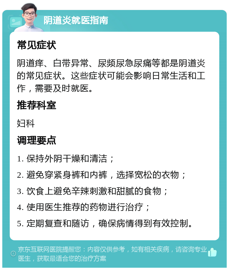 阴道炎就医指南 常见症状 阴道痒、白带异常、尿频尿急尿痛等都是阴道炎的常见症状。这些症状可能会影响日常生活和工作，需要及时就医。 推荐科室 妇科 调理要点 1. 保持外阴干燥和清洁； 2. 避免穿紧身裤和内裤，选择宽松的衣物； 3. 饮食上避免辛辣刺激和甜腻的食物； 4. 使用医生推荐的药物进行治疗； 5. 定期复查和随访，确保病情得到有效控制。