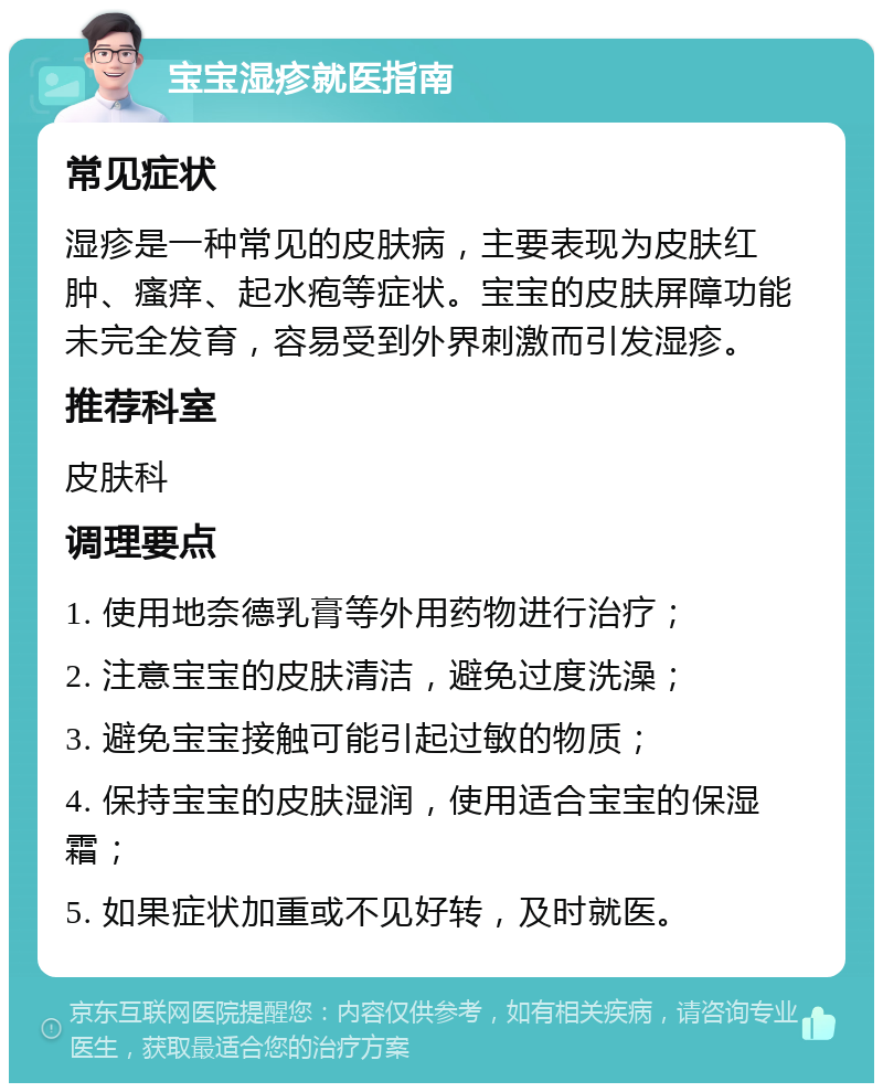 宝宝湿疹就医指南 常见症状 湿疹是一种常见的皮肤病，主要表现为皮肤红肿、瘙痒、起水疱等症状。宝宝的皮肤屏障功能未完全发育，容易受到外界刺激而引发湿疹。 推荐科室 皮肤科 调理要点 1. 使用地奈德乳膏等外用药物进行治疗； 2. 注意宝宝的皮肤清洁，避免过度洗澡； 3. 避免宝宝接触可能引起过敏的物质； 4. 保持宝宝的皮肤湿润，使用适合宝宝的保湿霜； 5. 如果症状加重或不见好转，及时就医。