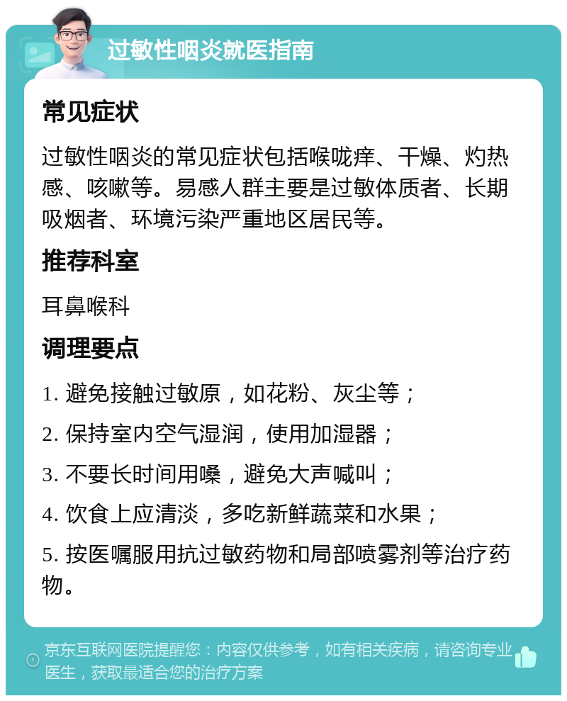 过敏性咽炎就医指南 常见症状 过敏性咽炎的常见症状包括喉咙痒、干燥、灼热感、咳嗽等。易感人群主要是过敏体质者、长期吸烟者、环境污染严重地区居民等。 推荐科室 耳鼻喉科 调理要点 1. 避免接触过敏原，如花粉、灰尘等； 2. 保持室内空气湿润，使用加湿器； 3. 不要长时间用嗓，避免大声喊叫； 4. 饮食上应清淡，多吃新鲜蔬菜和水果； 5. 按医嘱服用抗过敏药物和局部喷雾剂等治疗药物。