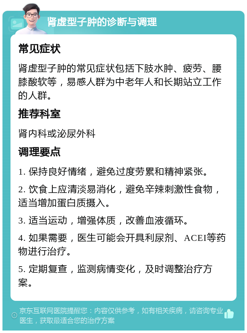 肾虚型子肿的诊断与调理 常见症状 肾虚型子肿的常见症状包括下肢水肿、疲劳、腰膝酸软等，易感人群为中老年人和长期站立工作的人群。 推荐科室 肾内科或泌尿外科 调理要点 1. 保持良好情绪，避免过度劳累和精神紧张。 2. 饮食上应清淡易消化，避免辛辣刺激性食物，适当增加蛋白质摄入。 3. 适当运动，增强体质，改善血液循环。 4. 如果需要，医生可能会开具利尿剂、ACEI等药物进行治疗。 5. 定期复查，监测病情变化，及时调整治疗方案。