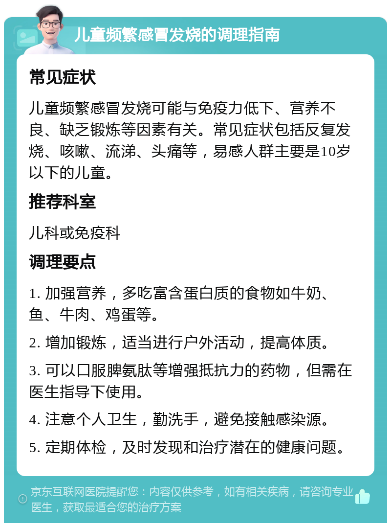 儿童频繁感冒发烧的调理指南 常见症状 儿童频繁感冒发烧可能与免疫力低下、营养不良、缺乏锻炼等因素有关。常见症状包括反复发烧、咳嗽、流涕、头痛等，易感人群主要是10岁以下的儿童。 推荐科室 儿科或免疫科 调理要点 1. 加强营养，多吃富含蛋白质的食物如牛奶、鱼、牛肉、鸡蛋等。 2. 增加锻炼，适当进行户外活动，提高体质。 3. 可以口服脾氨肽等增强抵抗力的药物，但需在医生指导下使用。 4. 注意个人卫生，勤洗手，避免接触感染源。 5. 定期体检，及时发现和治疗潜在的健康问题。