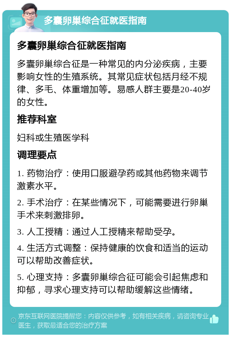 多囊卵巢综合征就医指南 多囊卵巢综合征就医指南 多囊卵巢综合征是一种常见的内分泌疾病，主要影响女性的生殖系统。其常见症状包括月经不规律、多毛、体重增加等。易感人群主要是20-40岁的女性。 推荐科室 妇科或生殖医学科 调理要点 1. 药物治疗：使用口服避孕药或其他药物来调节激素水平。 2. 手术治疗：在某些情况下，可能需要进行卵巢手术来刺激排卵。 3. 人工授精：通过人工授精来帮助受孕。 4. 生活方式调整：保持健康的饮食和适当的运动可以帮助改善症状。 5. 心理支持：多囊卵巢综合征可能会引起焦虑和抑郁，寻求心理支持可以帮助缓解这些情绪。