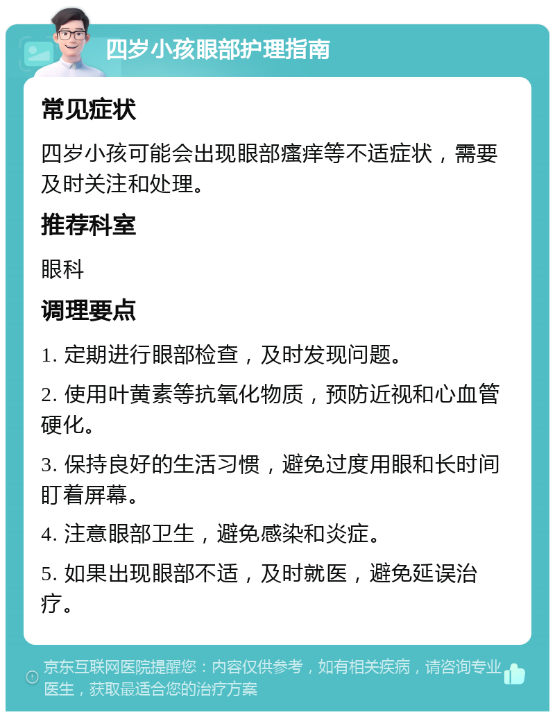 四岁小孩眼部护理指南 常见症状 四岁小孩可能会出现眼部瘙痒等不适症状，需要及时关注和处理。 推荐科室 眼科 调理要点 1. 定期进行眼部检查，及时发现问题。 2. 使用叶黄素等抗氧化物质，预防近视和心血管硬化。 3. 保持良好的生活习惯，避免过度用眼和长时间盯着屏幕。 4. 注意眼部卫生，避免感染和炎症。 5. 如果出现眼部不适，及时就医，避免延误治疗。