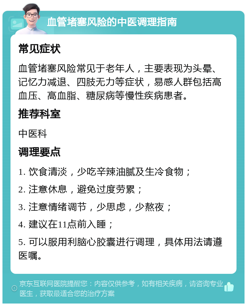 血管堵塞风险的中医调理指南 常见症状 血管堵塞风险常见于老年人，主要表现为头晕、记忆力减退、四肢无力等症状，易感人群包括高血压、高血脂、糖尿病等慢性疾病患者。 推荐科室 中医科 调理要点 1. 饮食清淡，少吃辛辣油腻及生冷食物； 2. 注意休息，避免过度劳累； 3. 注意情绪调节，少思虑，少熬夜； 4. 建议在11点前入睡； 5. 可以服用利脑心胶囊进行调理，具体用法请遵医嘱。