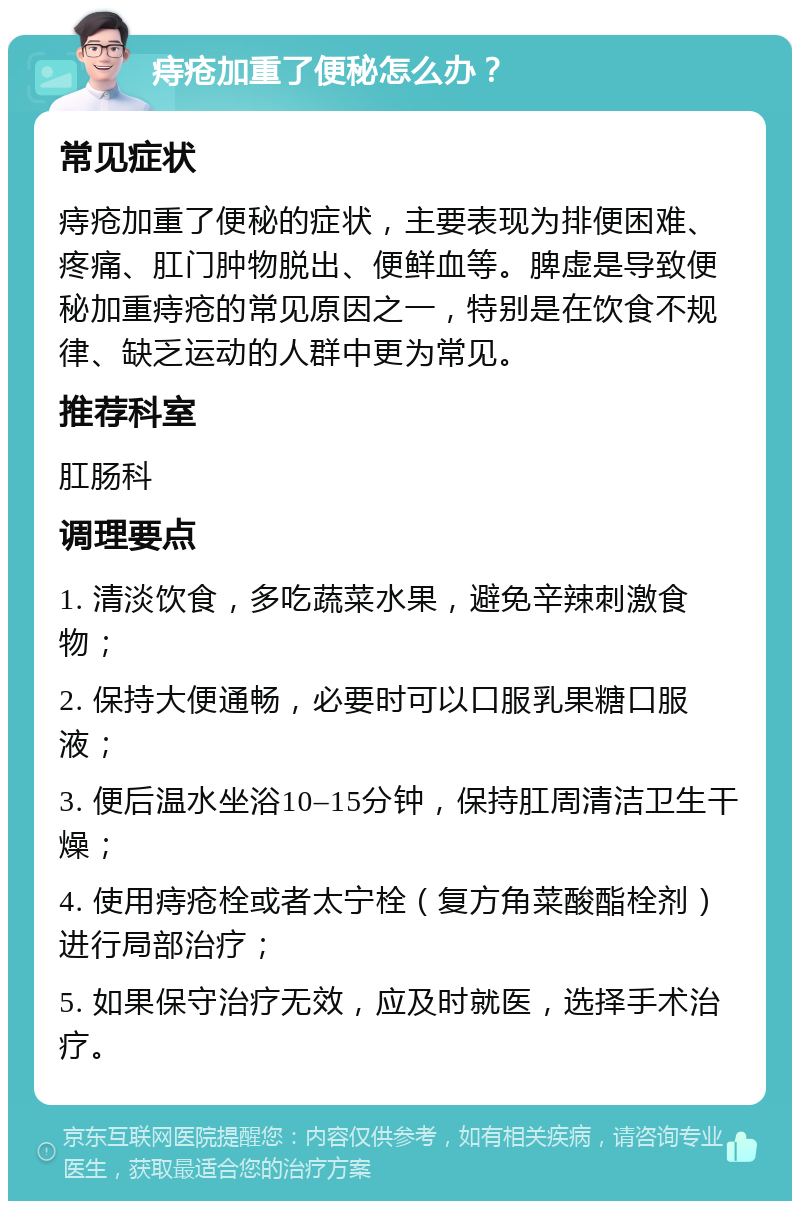 痔疮加重了便秘怎么办？ 常见症状 痔疮加重了便秘的症状，主要表现为排便困难、疼痛、肛门肿物脱出、便鲜血等。脾虚是导致便秘加重痔疮的常见原因之一，特别是在饮食不规律、缺乏运动的人群中更为常见。 推荐科室 肛肠科 调理要点 1. 清淡饮食，多吃蔬菜水果，避免辛辣刺激食物； 2. 保持大便通畅，必要时可以口服乳果糖口服液； 3. 便后温水坐浴10–15分钟，保持肛周清洁卫生干燥； 4. 使用痔疮栓或者太宁栓（复方角菜酸酯栓剂）进行局部治疗； 5. 如果保守治疗无效，应及时就医，选择手术治疗。