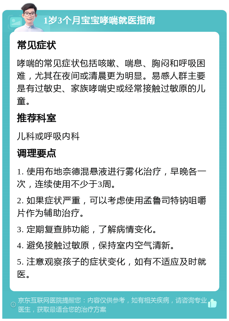 1岁3个月宝宝哮喘就医指南 常见症状 哮喘的常见症状包括咳嗽、喘息、胸闷和呼吸困难，尤其在夜间或清晨更为明显。易感人群主要是有过敏史、家族哮喘史或经常接触过敏原的儿童。 推荐科室 儿科或呼吸内科 调理要点 1. 使用布地奈德混悬液进行雾化治疗，早晚各一次，连续使用不少于3周。 2. 如果症状严重，可以考虑使用孟鲁司特钠咀嚼片作为辅助治疗。 3. 定期复查肺功能，了解病情变化。 4. 避免接触过敏原，保持室内空气清新。 5. 注意观察孩子的症状变化，如有不适应及时就医。