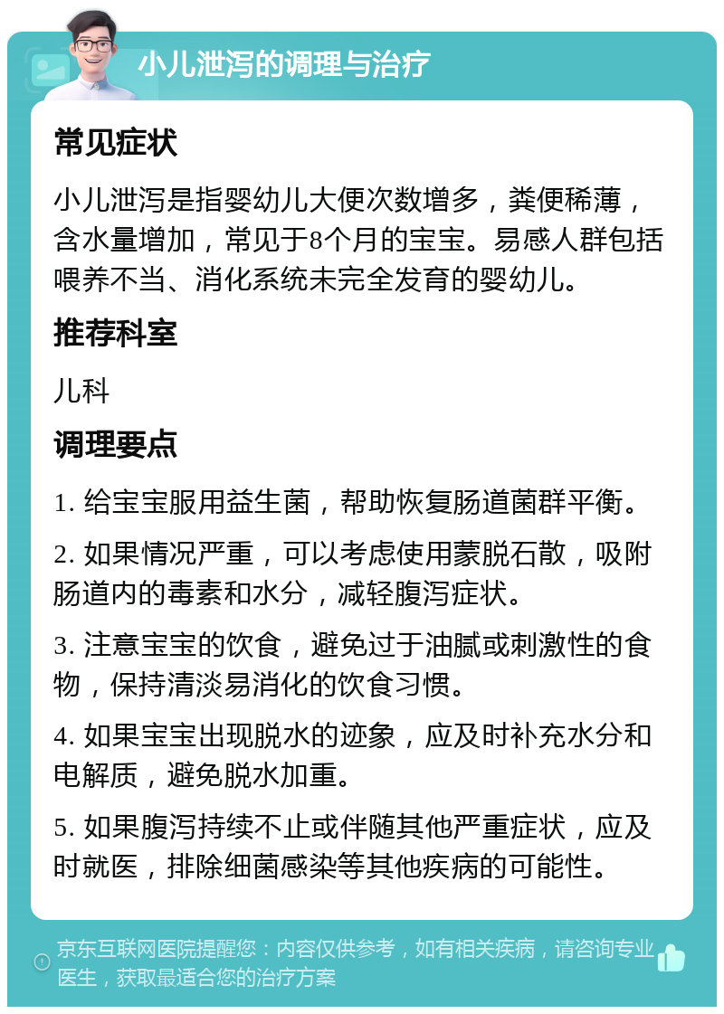 小儿泄泻的调理与治疗 常见症状 小儿泄泻是指婴幼儿大便次数增多，粪便稀薄，含水量增加，常见于8个月的宝宝。易感人群包括喂养不当、消化系统未完全发育的婴幼儿。 推荐科室 儿科 调理要点 1. 给宝宝服用益生菌，帮助恢复肠道菌群平衡。 2. 如果情况严重，可以考虑使用蒙脱石散，吸附肠道内的毒素和水分，减轻腹泻症状。 3. 注意宝宝的饮食，避免过于油腻或刺激性的食物，保持清淡易消化的饮食习惯。 4. 如果宝宝出现脱水的迹象，应及时补充水分和电解质，避免脱水加重。 5. 如果腹泻持续不止或伴随其他严重症状，应及时就医，排除细菌感染等其他疾病的可能性。