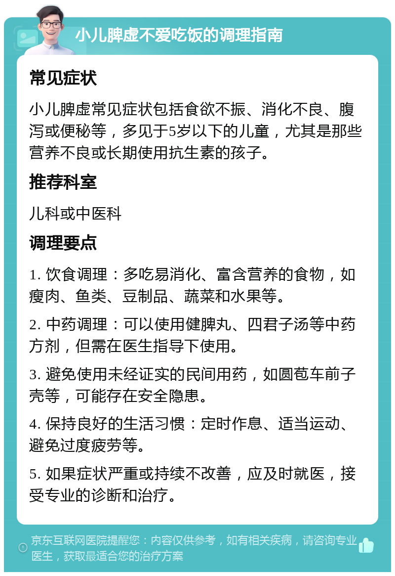 小儿脾虚不爱吃饭的调理指南 常见症状 小儿脾虚常见症状包括食欲不振、消化不良、腹泻或便秘等，多见于5岁以下的儿童，尤其是那些营养不良或长期使用抗生素的孩子。 推荐科室 儿科或中医科 调理要点 1. 饮食调理：多吃易消化、富含营养的食物，如瘦肉、鱼类、豆制品、蔬菜和水果等。 2. 中药调理：可以使用健脾丸、四君子汤等中药方剂，但需在医生指导下使用。 3. 避免使用未经证实的民间用药，如圆苞车前子壳等，可能存在安全隐患。 4. 保持良好的生活习惯：定时作息、适当运动、避免过度疲劳等。 5. 如果症状严重或持续不改善，应及时就医，接受专业的诊断和治疗。