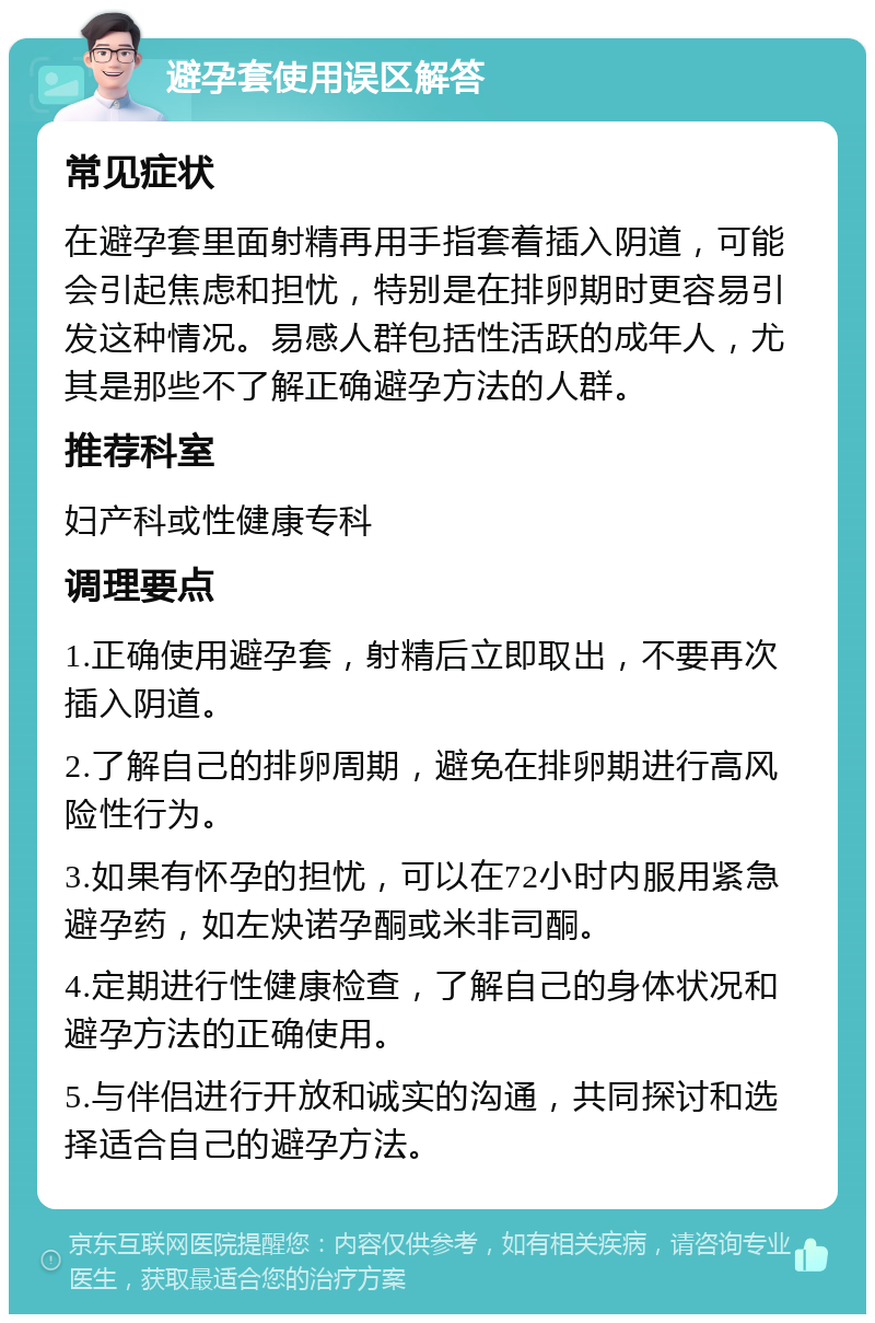 避孕套使用误区解答 常见症状 在避孕套里面射精再用手指套着插入阴道，可能会引起焦虑和担忧，特别是在排卵期时更容易引发这种情况。易感人群包括性活跃的成年人，尤其是那些不了解正确避孕方法的人群。 推荐科室 妇产科或性健康专科 调理要点 1.正确使用避孕套，射精后立即取出，不要再次插入阴道。 2.了解自己的排卵周期，避免在排卵期进行高风险性行为。 3.如果有怀孕的担忧，可以在72小时内服用紧急避孕药，如左炔诺孕酮或米非司酮。 4.定期进行性健康检查，了解自己的身体状况和避孕方法的正确使用。 5.与伴侣进行开放和诚实的沟通，共同探讨和选择适合自己的避孕方法。