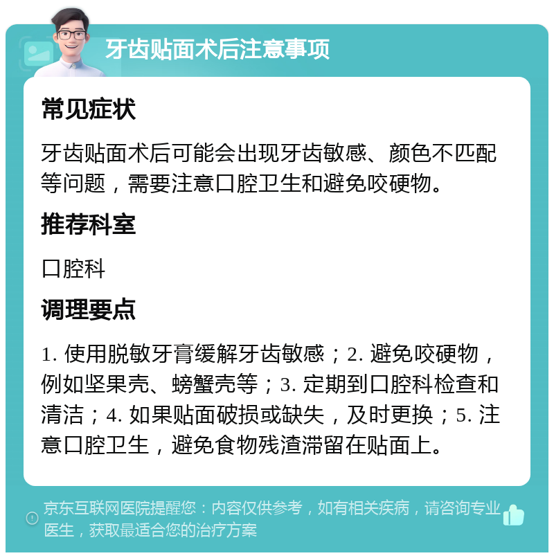 牙齿贴面术后注意事项 常见症状 牙齿贴面术后可能会出现牙齿敏感、颜色不匹配等问题，需要注意口腔卫生和避免咬硬物。 推荐科室 口腔科 调理要点 1. 使用脱敏牙膏缓解牙齿敏感；2. 避免咬硬物，例如坚果壳、螃蟹壳等；3. 定期到口腔科检查和清洁；4. 如果贴面破损或缺失，及时更换；5. 注意口腔卫生，避免食物残渣滞留在贴面上。