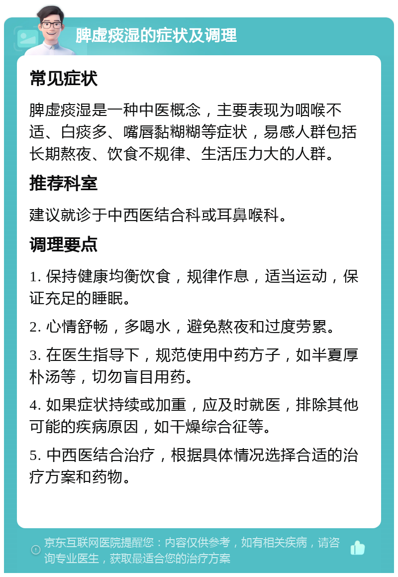 脾虚痰湿的症状及调理 常见症状 脾虚痰湿是一种中医概念，主要表现为咽喉不适、白痰多、嘴唇黏糊糊等症状，易感人群包括长期熬夜、饮食不规律、生活压力大的人群。 推荐科室 建议就诊于中西医结合科或耳鼻喉科。 调理要点 1. 保持健康均衡饮食，规律作息，适当运动，保证充足的睡眠。 2. 心情舒畅，多喝水，避免熬夜和过度劳累。 3. 在医生指导下，规范使用中药方子，如半夏厚朴汤等，切勿盲目用药。 4. 如果症状持续或加重，应及时就医，排除其他可能的疾病原因，如干燥综合征等。 5. 中西医结合治疗，根据具体情况选择合适的治疗方案和药物。