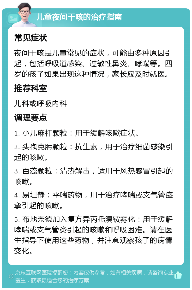 儿童夜间干咳的治疗指南 常见症状 夜间干咳是儿童常见的症状，可能由多种原因引起，包括呼吸道感染、过敏性鼻炎、哮喘等。四岁的孩子如果出现这种情况，家长应及时就医。 推荐科室 儿科或呼吸内科 调理要点 1. 小儿麻杆颗粒：用于缓解咳嗽症状。 2. 头孢克肟颗粒：抗生素，用于治疗细菌感染引起的咳嗽。 3. 百蕊颗粒：清热解毒，适用于风热感冒引起的咳嗽。 4. 易坦静：平喘药物，用于治疗哮喘或支气管痉挛引起的咳嗽。 5. 布地奈德加入复方异丙托溴铵雾化：用于缓解哮喘或支气管炎引起的咳嗽和呼吸困难。请在医生指导下使用这些药物，并注意观察孩子的病情变化。