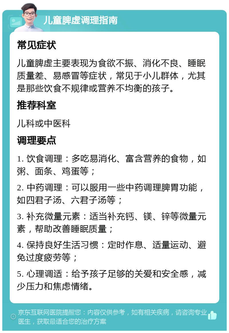 儿童脾虚调理指南 常见症状 儿童脾虚主要表现为食欲不振、消化不良、睡眠质量差、易感冒等症状，常见于小儿群体，尤其是那些饮食不规律或营养不均衡的孩子。 推荐科室 儿科或中医科 调理要点 1. 饮食调理：多吃易消化、富含营养的食物，如粥、面条、鸡蛋等； 2. 中药调理：可以服用一些中药调理脾胃功能，如四君子汤、六君子汤等； 3. 补充微量元素：适当补充钙、镁、锌等微量元素，帮助改善睡眠质量； 4. 保持良好生活习惯：定时作息、适量运动、避免过度疲劳等； 5. 心理调适：给予孩子足够的关爱和安全感，减少压力和焦虑情绪。