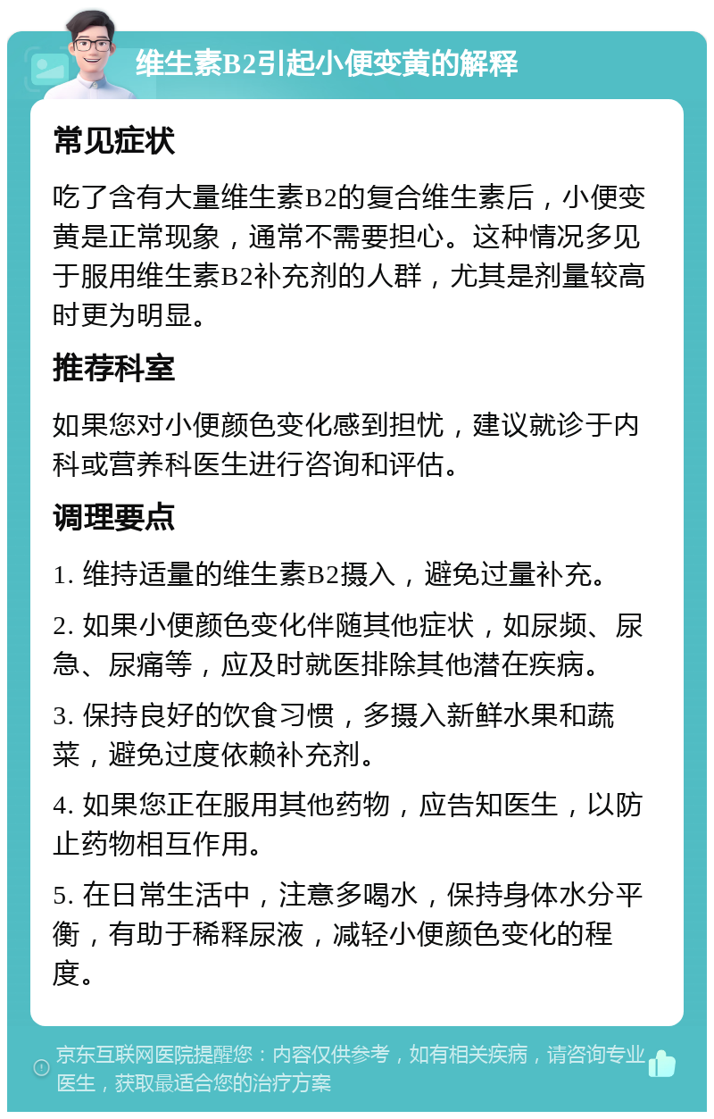 维生素B2引起小便变黄的解释 常见症状 吃了含有大量维生素B2的复合维生素后，小便变黄是正常现象，通常不需要担心。这种情况多见于服用维生素B2补充剂的人群，尤其是剂量较高时更为明显。 推荐科室 如果您对小便颜色变化感到担忧，建议就诊于内科或营养科医生进行咨询和评估。 调理要点 1. 维持适量的维生素B2摄入，避免过量补充。 2. 如果小便颜色变化伴随其他症状，如尿频、尿急、尿痛等，应及时就医排除其他潜在疾病。 3. 保持良好的饮食习惯，多摄入新鲜水果和蔬菜，避免过度依赖补充剂。 4. 如果您正在服用其他药物，应告知医生，以防止药物相互作用。 5. 在日常生活中，注意多喝水，保持身体水分平衡，有助于稀释尿液，减轻小便颜色变化的程度。