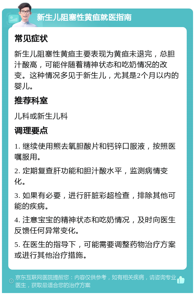 新生儿阻塞性黄疸就医指南 常见症状 新生儿阻塞性黄疸主要表现为黄疸未退完，总胆汁酸高，可能伴随着精神状态和吃奶情况的改变。这种情况多见于新生儿，尤其是2个月以内的婴儿。 推荐科室 儿科或新生儿科 调理要点 1. 继续使用熊去氧胆酸片和钙锌口服液，按照医嘱服用。 2. 定期复查肝功能和胆汁酸水平，监测病情变化。 3. 如果有必要，进行肝脏彩超检查，排除其他可能的疾病。 4. 注意宝宝的精神状态和吃奶情况，及时向医生反馈任何异常变化。 5. 在医生的指导下，可能需要调整药物治疗方案或进行其他治疗措施。