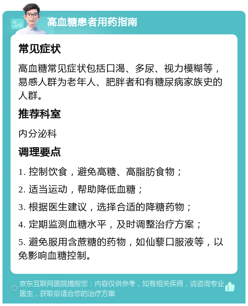 高血糖患者用药指南 常见症状 高血糖常见症状包括口渴、多尿、视力模糊等，易感人群为老年人、肥胖者和有糖尿病家族史的人群。 推荐科室 内分泌科 调理要点 1. 控制饮食，避免高糖、高脂肪食物； 2. 适当运动，帮助降低血糖； 3. 根据医生建议，选择合适的降糖药物； 4. 定期监测血糖水平，及时调整治疗方案； 5. 避免服用含蔗糖的药物，如仙藜口服液等，以免影响血糖控制。