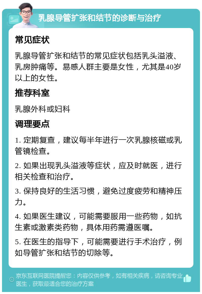 乳腺导管扩张和结节的诊断与治疗 常见症状 乳腺导管扩张和结节的常见症状包括乳头溢液、乳房肿痛等。易感人群主要是女性，尤其是40岁以上的女性。 推荐科室 乳腺外科或妇科 调理要点 1. 定期复查，建议每半年进行一次乳腺核磁或乳管镜检查。 2. 如果出现乳头溢液等症状，应及时就医，进行相关检查和治疗。 3. 保持良好的生活习惯，避免过度疲劳和精神压力。 4. 如果医生建议，可能需要服用一些药物，如抗生素或激素类药物，具体用药需遵医嘱。 5. 在医生的指导下，可能需要进行手术治疗，例如导管扩张和结节的切除等。