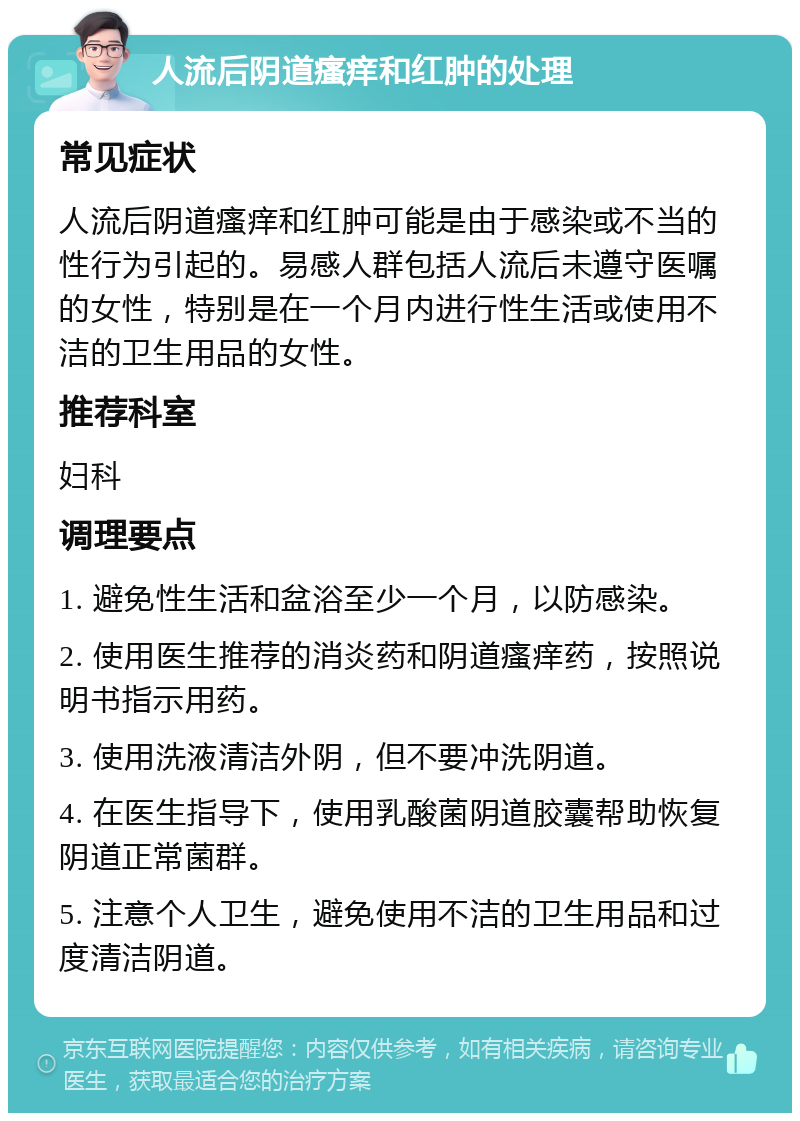 人流后阴道瘙痒和红肿的处理 常见症状 人流后阴道瘙痒和红肿可能是由于感染或不当的性行为引起的。易感人群包括人流后未遵守医嘱的女性，特别是在一个月内进行性生活或使用不洁的卫生用品的女性。 推荐科室 妇科 调理要点 1. 避免性生活和盆浴至少一个月，以防感染。 2. 使用医生推荐的消炎药和阴道瘙痒药，按照说明书指示用药。 3. 使用洗液清洁外阴，但不要冲洗阴道。 4. 在医生指导下，使用乳酸菌阴道胶囊帮助恢复阴道正常菌群。 5. 注意个人卫生，避免使用不洁的卫生用品和过度清洁阴道。