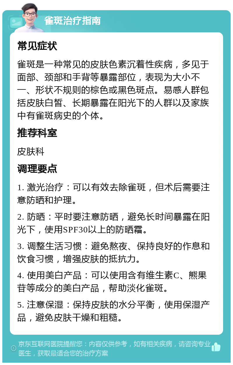 雀斑治疗指南 常见症状 雀斑是一种常见的皮肤色素沉着性疾病，多见于面部、颈部和手背等暴露部位，表现为大小不一、形状不规则的棕色或黑色斑点。易感人群包括皮肤白皙、长期暴露在阳光下的人群以及家族中有雀斑病史的个体。 推荐科室 皮肤科 调理要点 1. 激光治疗：可以有效去除雀斑，但术后需要注意防晒和护理。 2. 防晒：平时要注意防晒，避免长时间暴露在阳光下，使用SPF30以上的防晒霜。 3. 调整生活习惯：避免熬夜、保持良好的作息和饮食习惯，增强皮肤的抵抗力。 4. 使用美白产品：可以使用含有维生素C、熊果苷等成分的美白产品，帮助淡化雀斑。 5. 注意保湿：保持皮肤的水分平衡，使用保湿产品，避免皮肤干燥和粗糙。