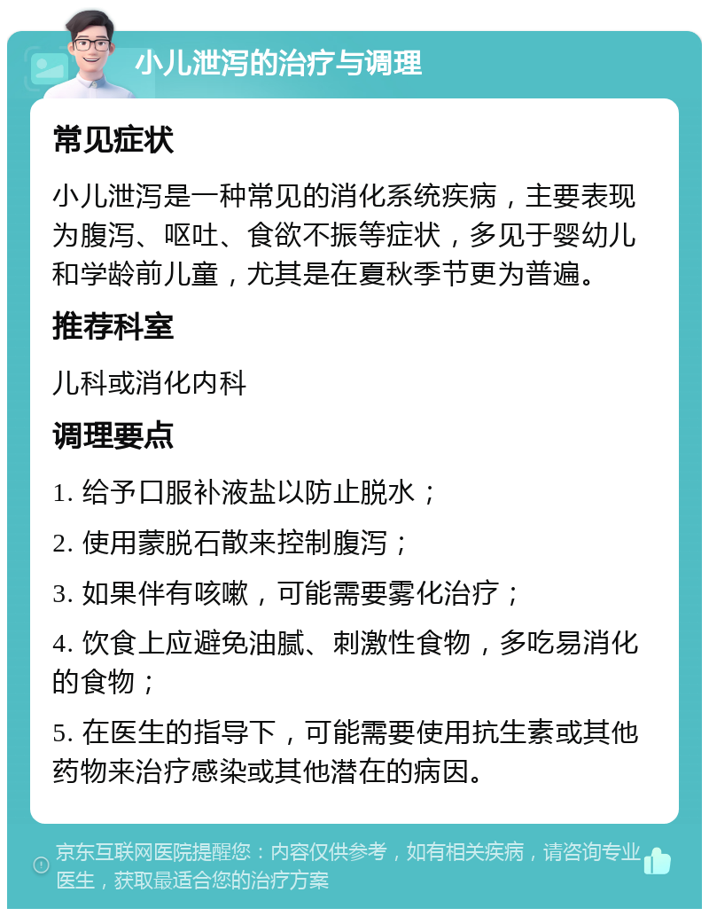 小儿泄泻的治疗与调理 常见症状 小儿泄泻是一种常见的消化系统疾病，主要表现为腹泻、呕吐、食欲不振等症状，多见于婴幼儿和学龄前儿童，尤其是在夏秋季节更为普遍。 推荐科室 儿科或消化内科 调理要点 1. 给予口服补液盐以防止脱水； 2. 使用蒙脱石散来控制腹泻； 3. 如果伴有咳嗽，可能需要雾化治疗； 4. 饮食上应避免油腻、刺激性食物，多吃易消化的食物； 5. 在医生的指导下，可能需要使用抗生素或其他药物来治疗感染或其他潜在的病因。