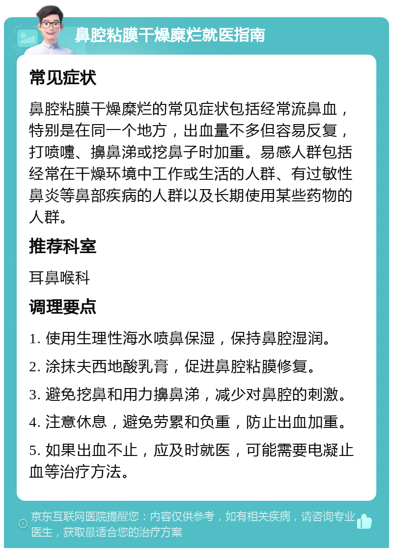 鼻腔粘膜干燥糜烂就医指南 常见症状 鼻腔粘膜干燥糜烂的常见症状包括经常流鼻血，特别是在同一个地方，出血量不多但容易反复，打喷嚏、擤鼻涕或挖鼻子时加重。易感人群包括经常在干燥环境中工作或生活的人群、有过敏性鼻炎等鼻部疾病的人群以及长期使用某些药物的人群。 推荐科室 耳鼻喉科 调理要点 1. 使用生理性海水喷鼻保湿，保持鼻腔湿润。 2. 涂抹夫西地酸乳膏，促进鼻腔粘膜修复。 3. 避免挖鼻和用力擤鼻涕，减少对鼻腔的刺激。 4. 注意休息，避免劳累和负重，防止出血加重。 5. 如果出血不止，应及时就医，可能需要电凝止血等治疗方法。