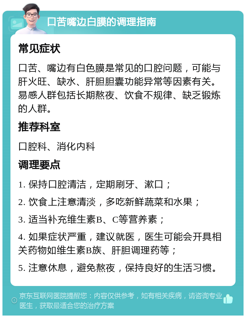 口苦嘴边白膜的调理指南 常见症状 口苦、嘴边有白色膜是常见的口腔问题，可能与肝火旺、缺水、肝胆胆囊功能异常等因素有关。易感人群包括长期熬夜、饮食不规律、缺乏锻炼的人群。 推荐科室 口腔科、消化内科 调理要点 1. 保持口腔清洁，定期刷牙、漱口； 2. 饮食上注意清淡，多吃新鲜蔬菜和水果； 3. 适当补充维生素B、C等营养素； 4. 如果症状严重，建议就医，医生可能会开具相关药物如维生素B族、肝胆调理药等； 5. 注意休息，避免熬夜，保持良好的生活习惯。