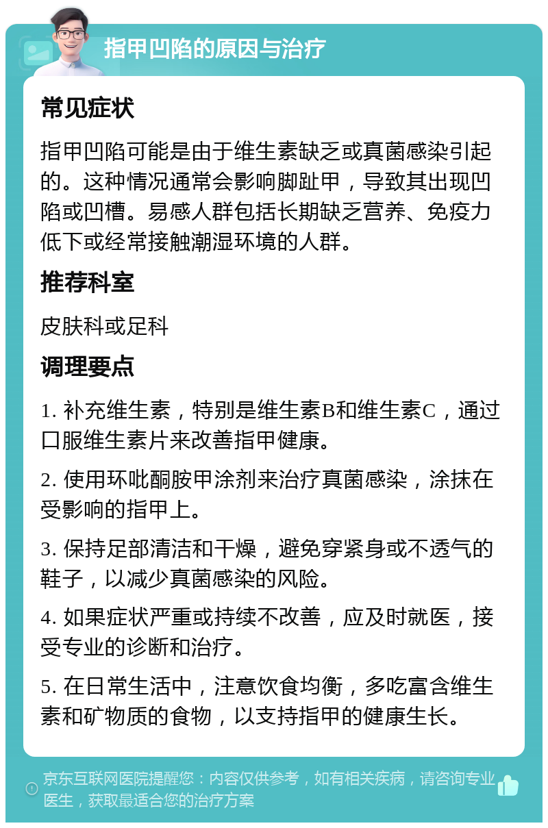 指甲凹陷的原因与治疗 常见症状 指甲凹陷可能是由于维生素缺乏或真菌感染引起的。这种情况通常会影响脚趾甲，导致其出现凹陷或凹槽。易感人群包括长期缺乏营养、免疫力低下或经常接触潮湿环境的人群。 推荐科室 皮肤科或足科 调理要点 1. 补充维生素，特别是维生素B和维生素C，通过口服维生素片来改善指甲健康。 2. 使用环吡酮胺甲涂剂来治疗真菌感染，涂抹在受影响的指甲上。 3. 保持足部清洁和干燥，避免穿紧身或不透气的鞋子，以减少真菌感染的风险。 4. 如果症状严重或持续不改善，应及时就医，接受专业的诊断和治疗。 5. 在日常生活中，注意饮食均衡，多吃富含维生素和矿物质的食物，以支持指甲的健康生长。