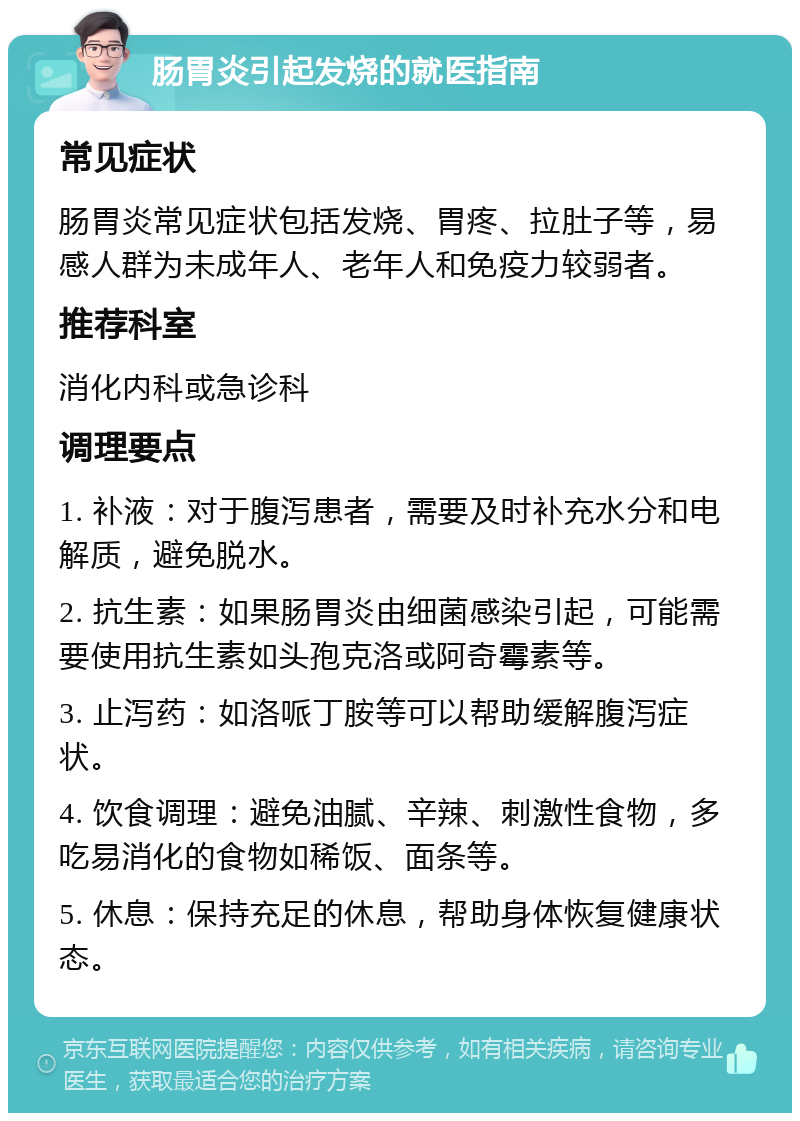 肠胃炎引起发烧的就医指南 常见症状 肠胃炎常见症状包括发烧、胃疼、拉肚子等，易感人群为未成年人、老年人和免疫力较弱者。 推荐科室 消化内科或急诊科 调理要点 1. 补液：对于腹泻患者，需要及时补充水分和电解质，避免脱水。 2. 抗生素：如果肠胃炎由细菌感染引起，可能需要使用抗生素如头孢克洛或阿奇霉素等。 3. 止泻药：如洛哌丁胺等可以帮助缓解腹泻症状。 4. 饮食调理：避免油腻、辛辣、刺激性食物，多吃易消化的食物如稀饭、面条等。 5. 休息：保持充足的休息，帮助身体恢复健康状态。