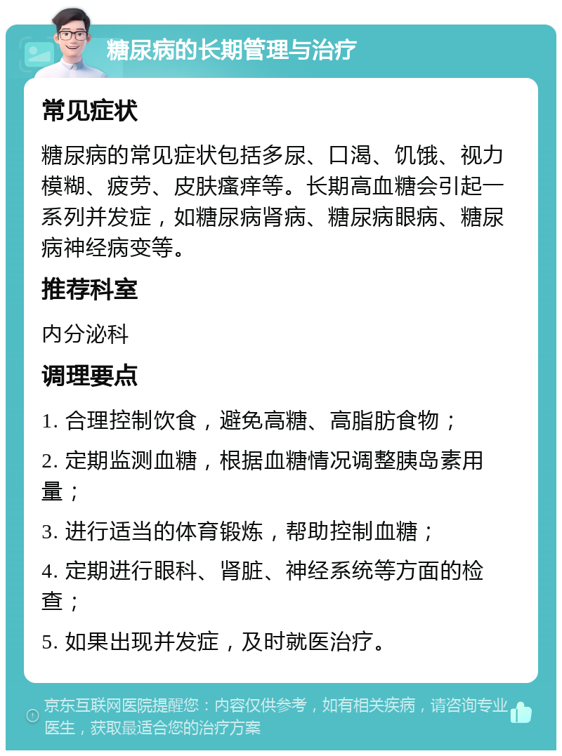 糖尿病的长期管理与治疗 常见症状 糖尿病的常见症状包括多尿、口渴、饥饿、视力模糊、疲劳、皮肤瘙痒等。长期高血糖会引起一系列并发症，如糖尿病肾病、糖尿病眼病、糖尿病神经病变等。 推荐科室 内分泌科 调理要点 1. 合理控制饮食，避免高糖、高脂肪食物； 2. 定期监测血糖，根据血糖情况调整胰岛素用量； 3. 进行适当的体育锻炼，帮助控制血糖； 4. 定期进行眼科、肾脏、神经系统等方面的检查； 5. 如果出现并发症，及时就医治疗。