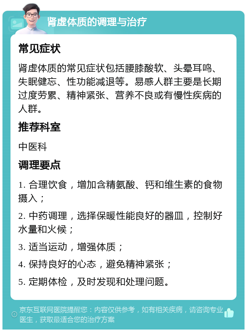 肾虚体质的调理与治疗 常见症状 肾虚体质的常见症状包括腰膝酸软、头晕耳鸣、失眠健忘、性功能减退等。易感人群主要是长期过度劳累、精神紧张、营养不良或有慢性疾病的人群。 推荐科室 中医科 调理要点 1. 合理饮食，增加含精氨酸、钙和维生素的食物摄入； 2. 中药调理，选择保暖性能良好的器皿，控制好水量和火候； 3. 适当运动，增强体质； 4. 保持良好的心态，避免精神紧张； 5. 定期体检，及时发现和处理问题。