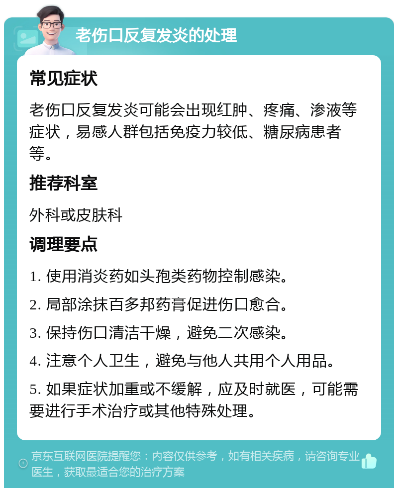 老伤口反复发炎的处理 常见症状 老伤口反复发炎可能会出现红肿、疼痛、渗液等症状，易感人群包括免疫力较低、糖尿病患者等。 推荐科室 外科或皮肤科 调理要点 1. 使用消炎药如头孢类药物控制感染。 2. 局部涂抹百多邦药膏促进伤口愈合。 3. 保持伤口清洁干燥，避免二次感染。 4. 注意个人卫生，避免与他人共用个人用品。 5. 如果症状加重或不缓解，应及时就医，可能需要进行手术治疗或其他特殊处理。