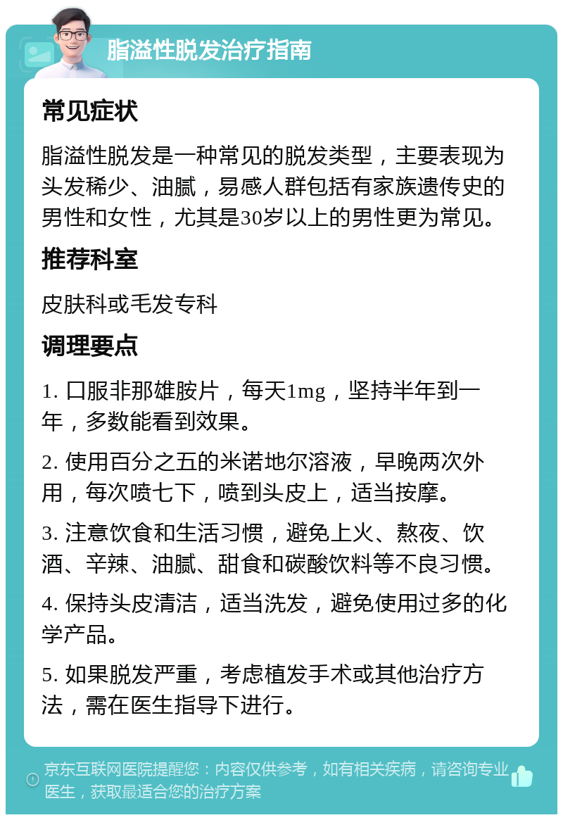 脂溢性脱发治疗指南 常见症状 脂溢性脱发是一种常见的脱发类型，主要表现为头发稀少、油腻，易感人群包括有家族遗传史的男性和女性，尤其是30岁以上的男性更为常见。 推荐科室 皮肤科或毛发专科 调理要点 1. 口服非那雄胺片，每天1mg，坚持半年到一年，多数能看到效果。 2. 使用百分之五的米诺地尔溶液，早晚两次外用，每次喷七下，喷到头皮上，适当按摩。 3. 注意饮食和生活习惯，避免上火、熬夜、饮酒、辛辣、油腻、甜食和碳酸饮料等不良习惯。 4. 保持头皮清洁，适当洗发，避免使用过多的化学产品。 5. 如果脱发严重，考虑植发手术或其他治疗方法，需在医生指导下进行。