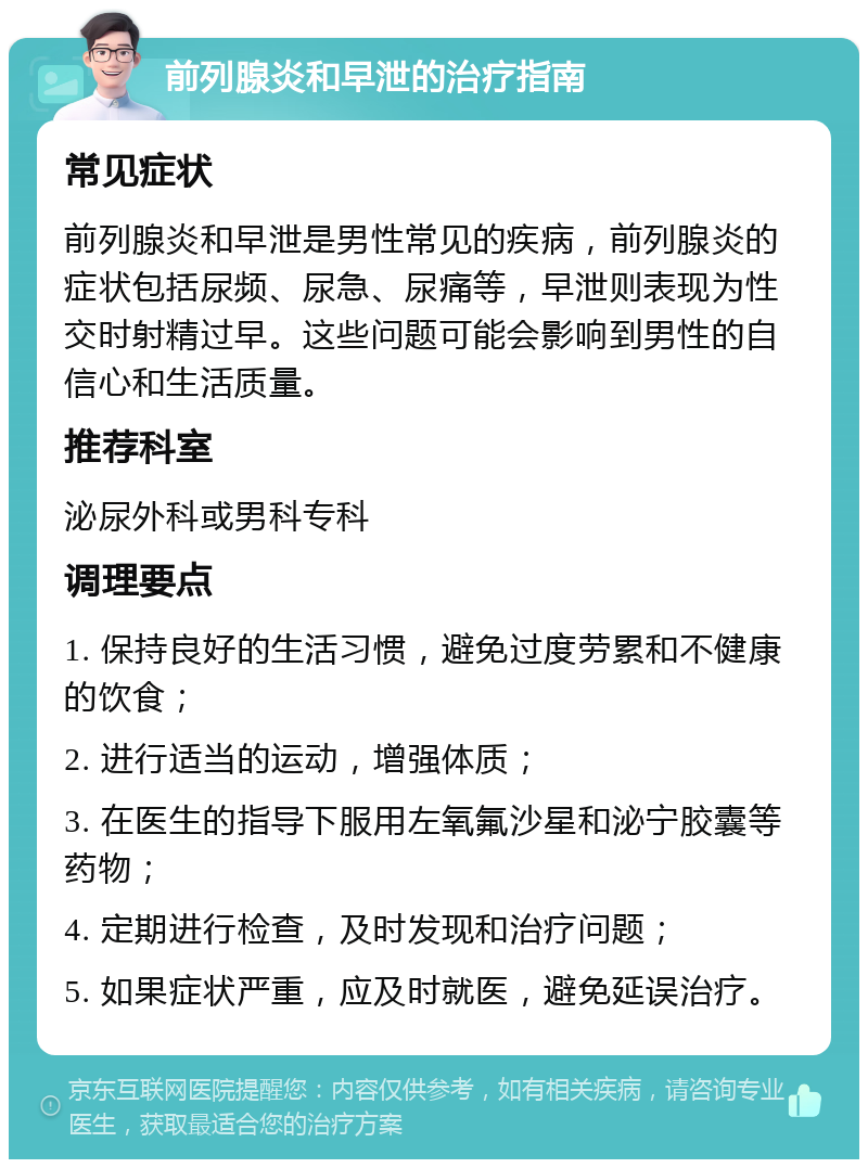 前列腺炎和早泄的治疗指南 常见症状 前列腺炎和早泄是男性常见的疾病，前列腺炎的症状包括尿频、尿急、尿痛等，早泄则表现为性交时射精过早。这些问题可能会影响到男性的自信心和生活质量。 推荐科室 泌尿外科或男科专科 调理要点 1. 保持良好的生活习惯，避免过度劳累和不健康的饮食； 2. 进行适当的运动，增强体质； 3. 在医生的指导下服用左氧氟沙星和泌宁胶囊等药物； 4. 定期进行检查，及时发现和治疗问题； 5. 如果症状严重，应及时就医，避免延误治疗。