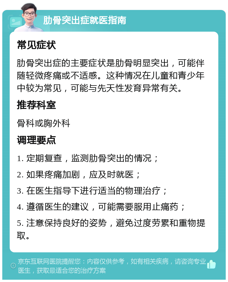 肋骨突出症就医指南 常见症状 肋骨突出症的主要症状是肋骨明显突出，可能伴随轻微疼痛或不适感。这种情况在儿童和青少年中较为常见，可能与先天性发育异常有关。 推荐科室 骨科或胸外科 调理要点 1. 定期复查，监测肋骨突出的情况； 2. 如果疼痛加剧，应及时就医； 3. 在医生指导下进行适当的物理治疗； 4. 遵循医生的建议，可能需要服用止痛药； 5. 注意保持良好的姿势，避免过度劳累和重物提取。