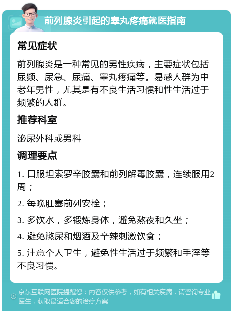 前列腺炎引起的睾丸疼痛就医指南 常见症状 前列腺炎是一种常见的男性疾病，主要症状包括尿频、尿急、尿痛、睾丸疼痛等。易感人群为中老年男性，尤其是有不良生活习惯和性生活过于频繁的人群。 推荐科室 泌尿外科或男科 调理要点 1. 口服坦索罗辛胶囊和前列解毒胶囊，连续服用2周； 2. 每晚肛塞前列安栓； 3. 多饮水，多锻炼身体，避免熬夜和久坐； 4. 避免憋尿和烟酒及辛辣刺激饮食； 5. 注意个人卫生，避免性生活过于频繁和手淫等不良习惯。