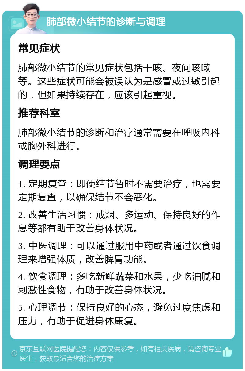 肺部微小结节的诊断与调理 常见症状 肺部微小结节的常见症状包括干咳、夜间咳嗽等。这些症状可能会被误认为是感冒或过敏引起的，但如果持续存在，应该引起重视。 推荐科室 肺部微小结节的诊断和治疗通常需要在呼吸内科或胸外科进行。 调理要点 1. 定期复查：即使结节暂时不需要治疗，也需要定期复查，以确保结节不会恶化。 2. 改善生活习惯：戒烟、多运动、保持良好的作息等都有助于改善身体状况。 3. 中医调理：可以通过服用中药或者通过饮食调理来增强体质，改善脾胃功能。 4. 饮食调理：多吃新鲜蔬菜和水果，少吃油腻和刺激性食物，有助于改善身体状况。 5. 心理调节：保持良好的心态，避免过度焦虑和压力，有助于促进身体康复。