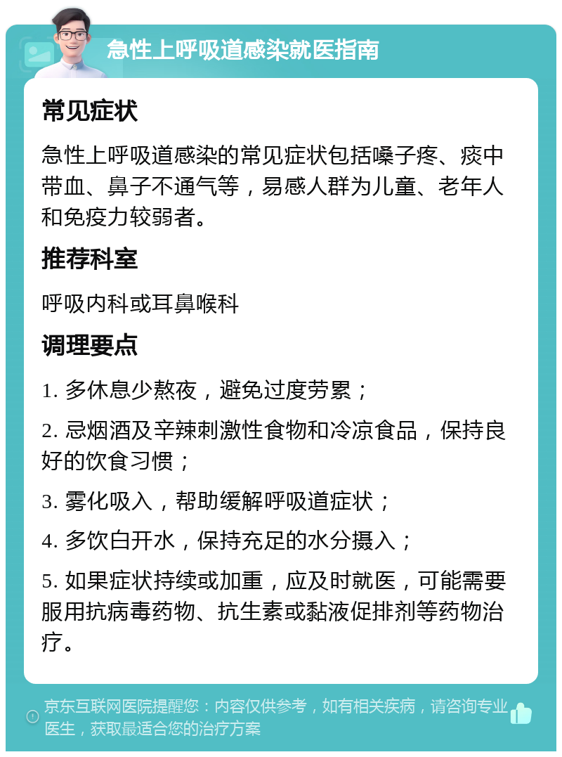 急性上呼吸道感染就医指南 常见症状 急性上呼吸道感染的常见症状包括嗓子疼、痰中带血、鼻子不通气等，易感人群为儿童、老年人和免疫力较弱者。 推荐科室 呼吸内科或耳鼻喉科 调理要点 1. 多休息少熬夜，避免过度劳累； 2. 忌烟酒及辛辣刺激性食物和冷凉食品，保持良好的饮食习惯； 3. 雾化吸入，帮助缓解呼吸道症状； 4. 多饮白开水，保持充足的水分摄入； 5. 如果症状持续或加重，应及时就医，可能需要服用抗病毒药物、抗生素或黏液促排剂等药物治疗。