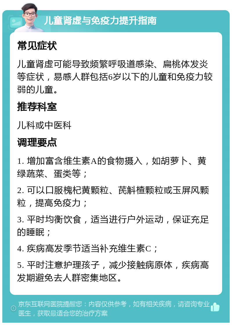 儿童肾虚与免疫力提升指南 常见症状 儿童肾虚可能导致频繁呼吸道感染、扁桃体发炎等症状，易感人群包括6岁以下的儿童和免疫力较弱的儿童。 推荐科室 儿科或中医科 调理要点 1. 增加富含维生素A的食物摄入，如胡萝卜、黄绿蔬菜、蛋类等； 2. 可以口服槐杞黄颗粒、芪斛楂颗粒或玉屏风颗粒，提高免疫力； 3. 平时均衡饮食，适当进行户外运动，保证充足的睡眠； 4. 疾病高发季节适当补充维生素C； 5. 平时注意护理孩子，减少接触病原体，疾病高发期避免去人群密集地区。