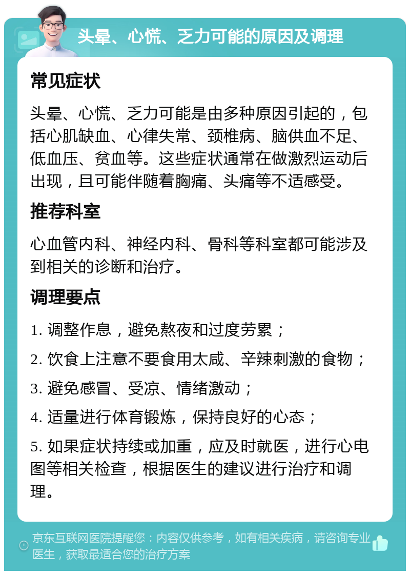 头晕、心慌、乏力可能的原因及调理 常见症状 头晕、心慌、乏力可能是由多种原因引起的，包括心肌缺血、心律失常、颈椎病、脑供血不足、低血压、贫血等。这些症状通常在做激烈运动后出现，且可能伴随着胸痛、头痛等不适感受。 推荐科室 心血管内科、神经内科、骨科等科室都可能涉及到相关的诊断和治疗。 调理要点 1. 调整作息，避免熬夜和过度劳累； 2. 饮食上注意不要食用太咸、辛辣刺激的食物； 3. 避免感冒、受凉、情绪激动； 4. 适量进行体育锻炼，保持良好的心态； 5. 如果症状持续或加重，应及时就医，进行心电图等相关检查，根据医生的建议进行治疗和调理。