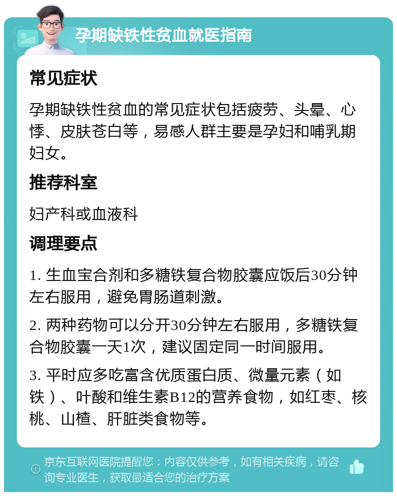 孕期缺铁性贫血就医指南 常见症状 孕期缺铁性贫血的常见症状包括疲劳、头晕、心悸、皮肤苍白等，易感人群主要是孕妇和哺乳期妇女。 推荐科室 妇产科或血液科 调理要点 1. 生血宝合剂和多糖铁复合物胶囊应饭后30分钟左右服用，避免胃肠道刺激。 2. 两种药物可以分开30分钟左右服用，多糖铁复合物胶囊一天1次，建议固定同一时间服用。 3. 平时应多吃富含优质蛋白质、微量元素（如铁）、叶酸和维生素B12的营养食物，如红枣、核桃、山楂、肝脏类食物等。