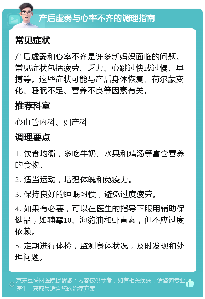 产后虚弱与心率不齐的调理指南 常见症状 产后虚弱和心率不齐是许多新妈妈面临的问题。常见症状包括疲劳、乏力、心跳过快或过慢、早搏等。这些症状可能与产后身体恢复、荷尔蒙变化、睡眠不足、营养不良等因素有关。 推荐科室 心血管内科、妇产科 调理要点 1. 饮食均衡，多吃牛奶、水果和鸡汤等富含营养的食物。 2. 适当运动，增强体魄和免疫力。 3. 保持良好的睡眠习惯，避免过度疲劳。 4. 如果有必要，可以在医生的指导下服用辅助保健品，如辅霉10、海豹油和虾青素，但不应过度依赖。 5. 定期进行体检，监测身体状况，及时发现和处理问题。