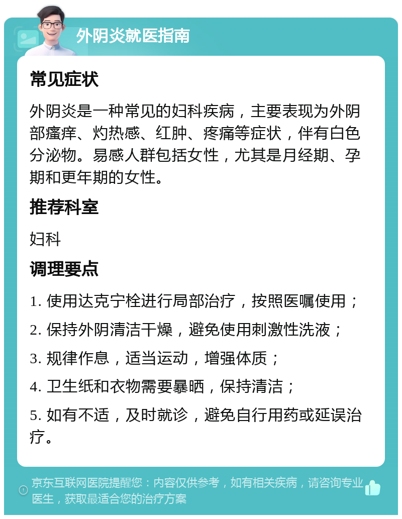 外阴炎就医指南 常见症状 外阴炎是一种常见的妇科疾病，主要表现为外阴部瘙痒、灼热感、红肿、疼痛等症状，伴有白色分泌物。易感人群包括女性，尤其是月经期、孕期和更年期的女性。 推荐科室 妇科 调理要点 1. 使用达克宁栓进行局部治疗，按照医嘱使用； 2. 保持外阴清洁干燥，避免使用刺激性洗液； 3. 规律作息，适当运动，增强体质； 4. 卫生纸和衣物需要暴晒，保持清洁； 5. 如有不适，及时就诊，避免自行用药或延误治疗。