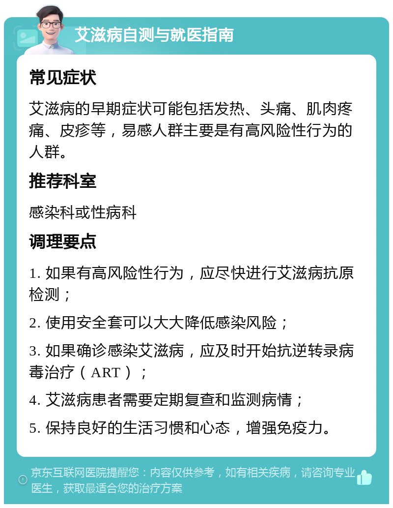 艾滋病自测与就医指南 常见症状 艾滋病的早期症状可能包括发热、头痛、肌肉疼痛、皮疹等，易感人群主要是有高风险性行为的人群。 推荐科室 感染科或性病科 调理要点 1. 如果有高风险性行为，应尽快进行艾滋病抗原检测； 2. 使用安全套可以大大降低感染风险； 3. 如果确诊感染艾滋病，应及时开始抗逆转录病毒治疗（ART）； 4. 艾滋病患者需要定期复查和监测病情； 5. 保持良好的生活习惯和心态，增强免疫力。