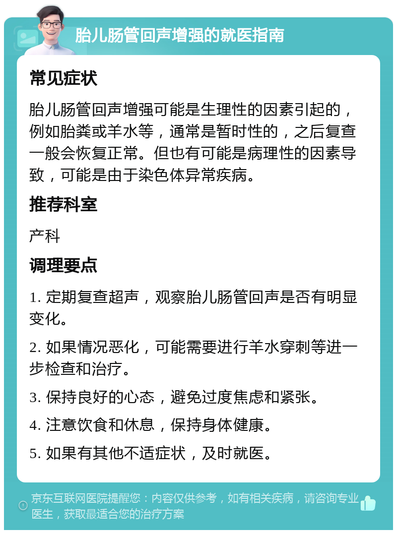 胎儿肠管回声增强的就医指南 常见症状 胎儿肠管回声增强可能是生理性的因素引起的，例如胎粪或羊水等，通常是暂时性的，之后复查一般会恢复正常。但也有可能是病理性的因素导致，可能是由于染色体异常疾病。 推荐科室 产科 调理要点 1. 定期复查超声，观察胎儿肠管回声是否有明显变化。 2. 如果情况恶化，可能需要进行羊水穿刺等进一步检查和治疗。 3. 保持良好的心态，避免过度焦虑和紧张。 4. 注意饮食和休息，保持身体健康。 5. 如果有其他不适症状，及时就医。