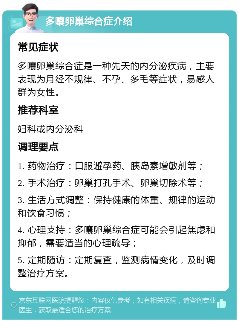 多嚷卵巢综合症介绍 常见症状 多嚷卵巢综合症是一种先天的内分泌疾病，主要表现为月经不规律、不孕、多毛等症状，易感人群为女性。 推荐科室 妇科或内分泌科 调理要点 1. 药物治疗：口服避孕药、胰岛素增敏剂等； 2. 手术治疗：卵巢打孔手术、卵巢切除术等； 3. 生活方式调整：保持健康的体重、规律的运动和饮食习惯； 4. 心理支持：多嚷卵巢综合症可能会引起焦虑和抑郁，需要适当的心理疏导； 5. 定期随访：定期复查，监测病情变化，及时调整治疗方案。