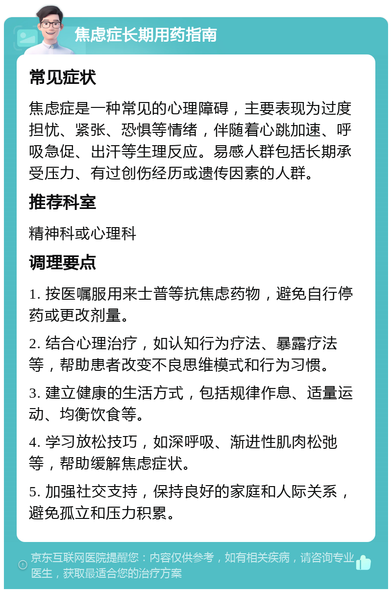 焦虑症长期用药指南 常见症状 焦虑症是一种常见的心理障碍，主要表现为过度担忧、紧张、恐惧等情绪，伴随着心跳加速、呼吸急促、出汗等生理反应。易感人群包括长期承受压力、有过创伤经历或遗传因素的人群。 推荐科室 精神科或心理科 调理要点 1. 按医嘱服用来士普等抗焦虑药物，避免自行停药或更改剂量。 2. 结合心理治疗，如认知行为疗法、暴露疗法等，帮助患者改变不良思维模式和行为习惯。 3. 建立健康的生活方式，包括规律作息、适量运动、均衡饮食等。 4. 学习放松技巧，如深呼吸、渐进性肌肉松弛等，帮助缓解焦虑症状。 5. 加强社交支持，保持良好的家庭和人际关系，避免孤立和压力积累。