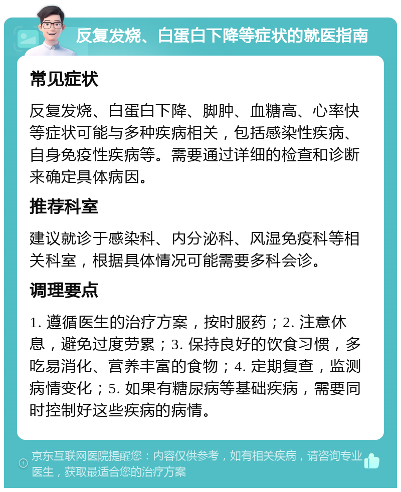 反复发烧、白蛋白下降等症状的就医指南 常见症状 反复发烧、白蛋白下降、脚肿、血糖高、心率快等症状可能与多种疾病相关，包括感染性疾病、自身免疫性疾病等。需要通过详细的检查和诊断来确定具体病因。 推荐科室 建议就诊于感染科、内分泌科、风湿免疫科等相关科室，根据具体情况可能需要多科会诊。 调理要点 1. 遵循医生的治疗方案，按时服药；2. 注意休息，避免过度劳累；3. 保持良好的饮食习惯，多吃易消化、营养丰富的食物；4. 定期复查，监测病情变化；5. 如果有糖尿病等基础疾病，需要同时控制好这些疾病的病情。