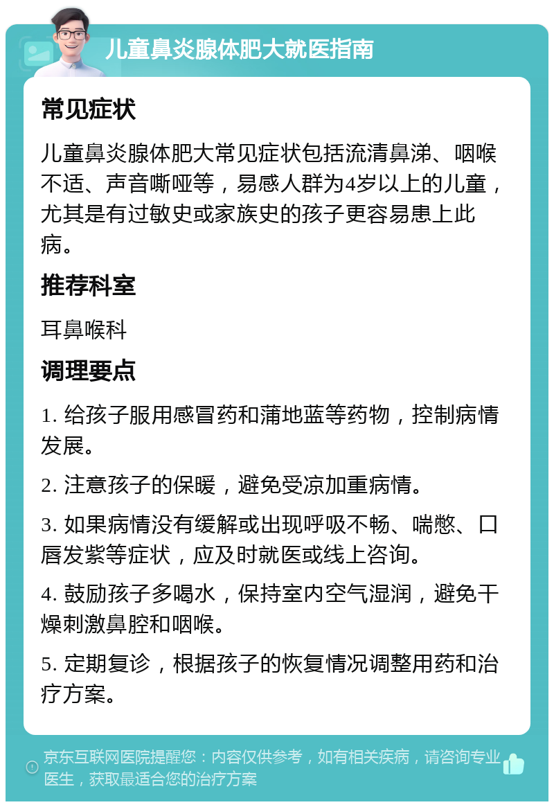 儿童鼻炎腺体肥大就医指南 常见症状 儿童鼻炎腺体肥大常见症状包括流清鼻涕、咽喉不适、声音嘶哑等，易感人群为4岁以上的儿童，尤其是有过敏史或家族史的孩子更容易患上此病。 推荐科室 耳鼻喉科 调理要点 1. 给孩子服用感冒药和蒲地蓝等药物，控制病情发展。 2. 注意孩子的保暖，避免受凉加重病情。 3. 如果病情没有缓解或出现呼吸不畅、喘憋、口唇发紫等症状，应及时就医或线上咨询。 4. 鼓励孩子多喝水，保持室内空气湿润，避免干燥刺激鼻腔和咽喉。 5. 定期复诊，根据孩子的恢复情况调整用药和治疗方案。