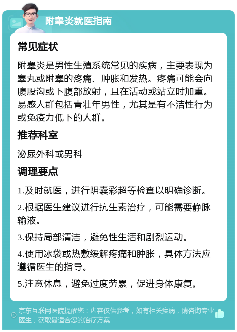 附睾炎就医指南 常见症状 附睾炎是男性生殖系统常见的疾病，主要表现为睾丸或附睾的疼痛、肿胀和发热。疼痛可能会向腹股沟或下腹部放射，且在活动或站立时加重。易感人群包括青壮年男性，尤其是有不洁性行为或免疫力低下的人群。 推荐科室 泌尿外科或男科 调理要点 1.及时就医，进行阴囊彩超等检查以明确诊断。 2.根据医生建议进行抗生素治疗，可能需要静脉输液。 3.保持局部清洁，避免性生活和剧烈运动。 4.使用冰袋或热敷缓解疼痛和肿胀，具体方法应遵循医生的指导。 5.注意休息，避免过度劳累，促进身体康复。