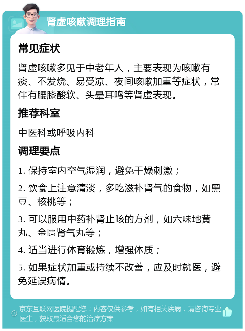 肾虚咳嗽调理指南 常见症状 肾虚咳嗽多见于中老年人，主要表现为咳嗽有痰、不发烧、易受凉、夜间咳嗽加重等症状，常伴有腰膝酸软、头晕耳鸣等肾虚表现。 推荐科室 中医科或呼吸内科 调理要点 1. 保持室内空气湿润，避免干燥刺激； 2. 饮食上注意清淡，多吃滋补肾气的食物，如黑豆、核桃等； 3. 可以服用中药补肾止咳的方剂，如六味地黄丸、金匮肾气丸等； 4. 适当进行体育锻炼，增强体质； 5. 如果症状加重或持续不改善，应及时就医，避免延误病情。